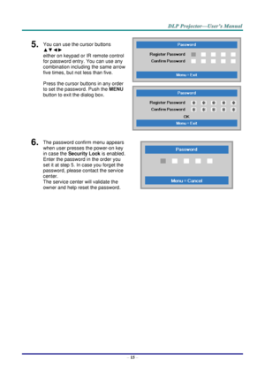 Page 23– 15 – 
5.  You can use the cursor buttons 
▲▼◄► 
either on keypad or IR remote control 
for password entry. You can use any 
combination including the same arrow 
five times, but not less than five. 
Press the cursor buttons in any order 
to set the password. Push the MENU 
button to exit the dialog box. 
 
 
6.  The password confirm menu appears 
when user presses the power-on key 
in case the Security Lock is enabled.  
Enter the password in the order you 
set it at step 5. In case you forget the...