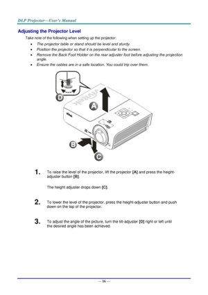 Page 24— 16 — 
Adjusting the Projector Level 
Take note of the following when setting up the projector: 
 The projector table or stand should be level and sturdy. 
 Position the projector so that it is perpendicular to the screen. 
 Remove the Back Foot Holder on the rear adjuster foot before adjusting the projection  
angle. 
 Ensure the cables are in a safe location. You could trip over them.  
 
1.  To raise the level of the projector, lift the projector [A] and press the height-
adjuster button [B]....