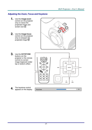 Page 25– 17 – 
Adjusting the Zoom, Focus and Keystone 
1.  Use the Image-zoom  
control (on the projector 
only) to resize the 
projected image and 
screen size . 
 
2.  Use the Image-focus  
control (on the projector 
only) to sharpen the 
projected image . 
3.  Use the KEYSTONE 
buttons (on the 
projector or the remote 
control) to correct 
image-trapezoid (wider 
top or bottom) effect. 
 
4.  The keystone control 
appears on the display.       