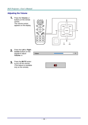 Page 26— 18 — 
Adjusting the Volume 
1.  Press the Volume +/- 
buttons on the remote 
control.  
The volume control 
appears on the display. 
 
2.  Press the Left or Right 
Cursor buttons on the 
keypad to adjust 
Volume +/-.  
3.  Press the MUTE button 
to turn off the volume. 
(This feature is available 
only on the remote).     