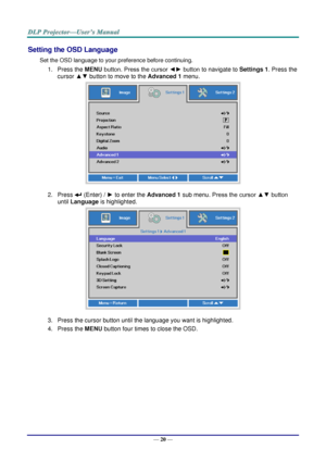 Page 28— 20 — 
Setting the OSD Language 
Set the OSD language to your preference before continuing. 
1. Press the MENU button. Press the cursor ◄► button to navigate to Settings 1. Press the 
cursor ▲▼ button to move to the Advanced 1 menu. 
 
2. Press  (Enter) / ► to enter the Advanced 1 sub menu. Press the cursor ▲▼ button 
until Language is highlighted.  
 
3. Press the cursor button until the language you want is highlighted.  
4. Press the MENU button four times to close the OSD.   
   