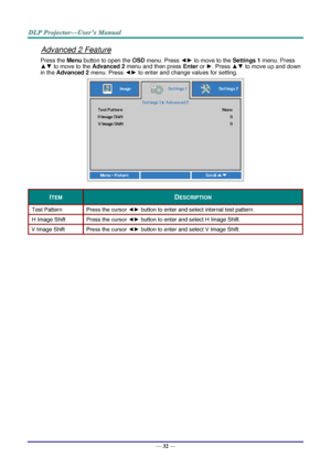 Page 40— 32 — 
Advanced 2 Feature 
Press the Menu button to open the OSD menu. Press ◄► to move to the Settings 1 menu. Press 
▲▼ to move to the Advanced 2 menu and then press Enter or ►. Press ▲▼ to move up and down 
in the Advanced 2 menu. Press ◄► to enter and change values for setting. 
 
ITEM DESCRIPTION 
Test Pattern Press the cursor ◄► button to enter and select internal test patternK 
H Image Shift Press the cursor ◄► button to enter and select H Image ShiftK 
V Image Shift Press the cursor ◄► button to...