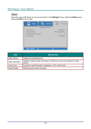 Page 42— 34 — 
Status 
Press the cursor ▲▼ button to move up and down in the Settings 2 menu. Select the Status menu 
and press Enter or ► to enter. 
 
ITEM DESCRIPTION 
Active Source Display the activated source. 
Video Information Displays resolution/video information for RGB source and color standard for Video 
source. 
Lamp Hours Lamp hour used information is displayed. ( ECO. and Normal) 
Serial Number Showing serial number of product. 
  