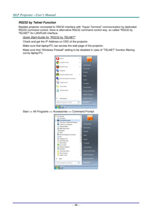 Page 52— 44 — 
RS232 by Telnet Function 
Besides projector connected to RS232 interface with “Hyper-Terminal” communication by dedicated 
RS232 command control, there is alternative RS232 command control way, so called “RS232 by 
TELNET” for LAN/RJ45 interface. 
Quick Start-Guide for “RS232 by TELNET” 
Check and get the IP-Address on OSD of the projector. 
Make sure that laptop/PC can access the web-page of the projector. 
Make sure that “Windows Firewall” setting to be disabled in case of “TELNET” function...