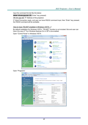 Page 53– 45 – 
Input the command format like the below: 
telnet  ttt.xxx.yyy.zzz  23 (“Enter” key pressed) 
(ttt.xxx.yyy.zzz: IP-Address of the projector) 
If Telnet-Connection ready, and user can have RS232 command input, then “Enter” key pressed, 
the RS232 command will be workable. 
 
How to have TELNET enabled in Windows VISTA / 7 
By default installation for Windows VISTA, “TELNET” function is not included. But end-user can 
have it by way of “Turn Windows features On or Off” to be enabled. 
Open “Control...