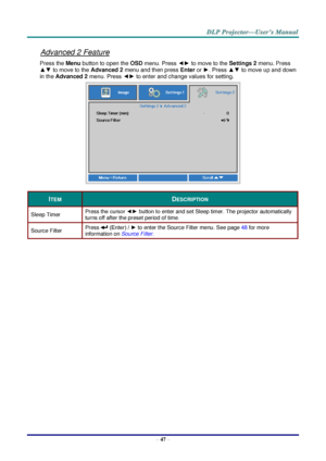 Page 55– 47 – 
Advanced 2 Feature 
Press the Menu button to open the OSD menu. Press ◄► to move to the Settings 2 menu. Press 
▲▼ to move to the Advanced 2 menu and then press Enter or ►. Press ▲▼ to move up and down 
in the Advanced 2 menu. Press ◄► to enter and change values for setting. 
 
ITEM DESCRIPTION 
Sleep Timer Press the cursor ◄► button to enter and set Sleep timer. The projector automatically 
turns off after the preset period of time. 
Source Filter Press  (Enter) / ► to enter the Source Filter...