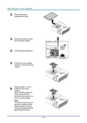 Page 58— 50 — 
2.  Remove the lamp 
compartment cover. 
 
3.  Remove the three screws 
from the lamp module. 
 
4.  Lift the module handle up. 
5.  Pull firmly on the module 
handle to remove the lamp 
module. 
 
6.  
Reverse steps 1 to 5 to 
install the new lamp 
module.  
While installing, align the 
lamp module with the 
connector and ensure it is 
level to avoid damage. 
Note:  
The lamp module must sit 
securely in place and the 
lamp connector must be 
connected properly before 
tightening the screws....