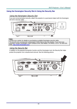 Page 61–
53  – Using the Kensington Security Slot & Using the Security Bar 
Using the Kensington Security Slot 
If you are concerned about security, attach the projector to a permanent object with the Kensington 
slot and a security cable.  
Note:  
Contact your vendor
 for details on purchasing a suitable Kensington security cable.  The security lock corresponds to Kensington’s MicroSaver Security System. If you have any 
comment, contact: Kensington, 2853 Campus Drive, San Mateo, CA 94403, U.S.A. Tel: 800...