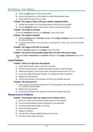 Page 64— 56 — 
2. Press the Auto button on the remote control. 
3. Ensure the projector-to-screen distance is within the specified range. 
4. Check that the projector lens is clean. 
Problem: The image is wider at the top or bottom (trapezoid effect)  
1. Position the projector so it is as perpendicular to the screen as possible.  
2. Use the Keystone button on the remote control to correct the problem. 
Problem: The image is reversed  
Check the Projection setting on the Settings 1 menu of the OSD. 
Problem:...