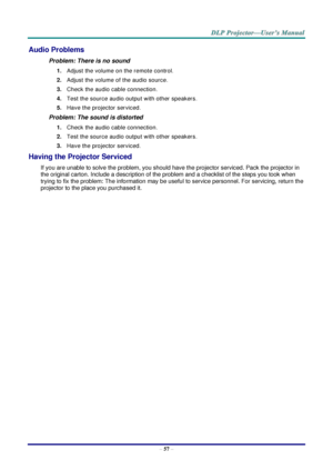 Page 65– 57 – 
Audio Problems 
Problem: There is no sound 
1. Adjust the volume on the remote control.  
2. Adjust the volume of the audio source. 
3. Check the audio cable connection. 
4. Test the source audio output with other speakers. 
5. Have the projector serviced. 
Problem: The sound is distorted  
1. Check the audio cable connection. 
2. Test the source audio output with other speakers. 
3. Have the projector serviced. 
Having the Projector Serviced 
If you are unable to solve the problem, you should...