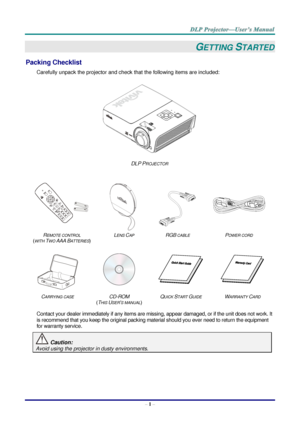 Page 9– 1 – 
GETTING STARTED 
Packing Checklist 
Carefully unpack the projector and check that the following items are included:  
 
DLP PROJECTOR 
   
 
 
 
 
REMOTE CONTROL  
(WITH TWO AAA BATTERIES) 
LENS CAP RGB CABLE POWER CORD 
 
 
   
CARRYING CASE CD-ROM  
(THIS USER’S MANUAL) 
QUICK START GUIDE WARRANTY CARD 
 
Contact your dealer immediately if any items are missing, appear damaged, or if the unit does not work. It 
is recommend that you keep the original packing material should you ever need to...