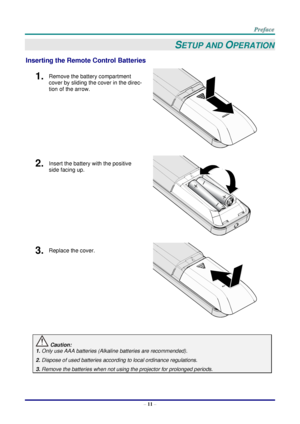 Page 18 
– 11 – 
SETUP AND OPERATION 
Inserting the Remote Control Batteries 
1.  Remove the battery compartment 
cover by sliding the cover in the direc-
tion of the arrow. 
 
2.  Insert the battery with the positive 
side facing up. 
 
3.  Replace the cover. 
 
 
 Caution: 
1. Only use AAA batteries (Alkaline batteries are recommended). 
2. Dispose of used batteries according to local ordinance regulations. 
3. Remove the batteries when not using the projector for prolonged periods.      