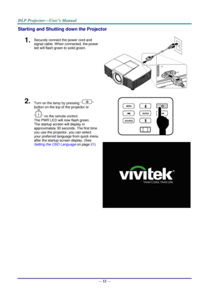 Page 19— 12 — 
Starting and Shutting down the Projector 
1.  Securely connect the power cord and 
signal cable. When connected, the power 
led will flash green to solid green. 
 
2.  Turn on the lamp by pressing “” 
button on the top of the projector or 
“” on the remote control. 
The PWR LED will now flash green. 
The startup screen will display in 
approximately 30 seconds. The first time 
you use the projector, you can select 
your preferred language from quick menu 
after the startup screen display. (See...