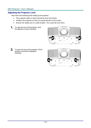 Page 21— 14 — 
Adjusting the Projector Level 
Take note of the following when setting up the projector: 
 The projector table or stand should be level and sturdy. 
 Position the projector so that it is perpendicular to the screen. 
 Ensure the cables are in a safe location. You could trip over them. 
1.  To raise the level of the projector, twist 
the adjusters counter clockwise. 
 
2.  To lower the level of the projector, lift the 
projector and twist the adjusters 
clockwise. 
    