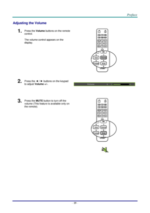 Page 26 
– 19 – 
Adjusting the Volume 
1.  Press the Volume buttons on the remote 
control. 
The volume control appears on the 
display. 
 
2.  Press the ◄ / ► buttons on the keypad 
to adjust Volume +/-. 
 
 
3.  Press the MUTE button to turn off the 
volume (This feature is available only on 
the remote). 
 
    