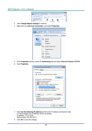 Page 49— 42 — 
 
3. Click Change adapter settings to continue. 
4. Right-click on Local Area Connection, and select Properties. 
 
5. In the Properties window, select the Networking tab and select Internet Protocol (TCP/IP). 
6. Click Properties. 
 
 
7. Click Use the following IP address and fill in the IP address and Subnet mask.  
For this example, the IP address used is as follows: 
IP address: 10.10.10.99 
Subnet mask: 255.255.255.0 
8. Click OK to save the settings.  