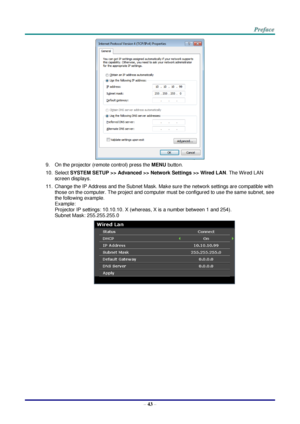 Page 50 
– 43 – 
 
9. On the projector (remote control) press the MENU button. 
10. Select SYSTEM SETUP >> Advanced >> Network Settings >> Wired LAN. The Wired LAN 
screen displays. 
11. Change the IP Address and the Subnet Mask. Make sure the network settings are compatible with 
those on the computer. The project and computer must be configured to use the same subnet, see 
the following example. 
Example: 
Projector IP settings: 10.10.10. X (whereas, X is a number between 1 and 254).  
Subnet Mask:...