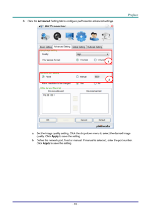 Page 58 
– 51 – 
8. Click the Advanced Setting tab to configure pwPresenter advanced settings. 
 
a. Set the image quality setting. Click the drop-down menu to select the desired image 
quality. Click Apply to save the setting. 
b. Define the network port, fixed or manual. If manual is selected, enter the port number. 
Click Apply to save the setting. 
1 
2  