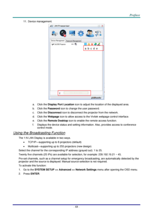 Page 60 
– 53 – 
11. Device management. 
 
a. Click the Display Port Location icon to adjust the location of the displayed area. 
b. Click the Password icon to change the user password. 
c. Click the Disconnect icon to disconnect the projector from the network. 
d. Click the Webpage icon to allow access to the Vivitek webpage control interface. 
e. Click the Remote Desktop icon to enable the remote access function. 
f. Displays the device status and setting information. Also, provides access to conference...