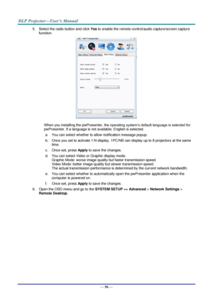 Page 63— 56 — 
5. Select the radio button and click Yes to enable the remote control/audio capture/screen capture 
function. 
 
When you installing the pwPresenter, the operating system’s default language is selected for 
pwPresenter. If a language is not available, English is selected. 
a. You can select whether to allow notification message popup. 
b. Once you set to activate 1:N display, 1PC/NB can display up to 8 projectors at the same 
time. 
c. Once set, press Apply to save the changes. 
d. You can select...