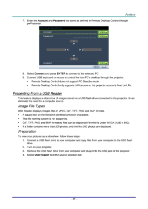 Page 64 
– 57 – 
7. Enter the Account and Password the same as defined in Remote Desktop Control through 
pwPresenter. 
 
8. Select Connect and press ENTER to connect to the selected PC. 
9. Connect USB keyboard or mouse to control the host PC’s desktop through the projector. 
• Remote Desktop Control does not support PC Standby mode. 
• Remote Desktop Control only supports LAN source so the projector source is fixed on LAN. 
 
Presenting From a USB Reader 
This feature displays a slide show of images stored on...