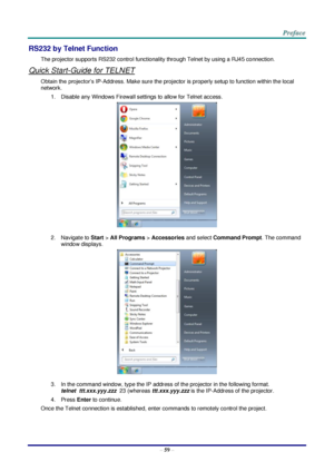 Page 66 
– 59 – 
RS232 by Telnet Function 
The projector supports RS232 control functionality through Telnet by using a RJ45 connection. 
Quick Start-Guide for TELNET 
Obtain the projector’s IP-Address. Make sure the projector is properly setup to function within the local 
network. 
1. Disable any Windows Firewall settings to allow for Telnet access. 
 
2. Navigate to Start > All Programs > Accessories and select Command Prompt. The command 
window displays. 
 
3. In the command window, type the IP address of...