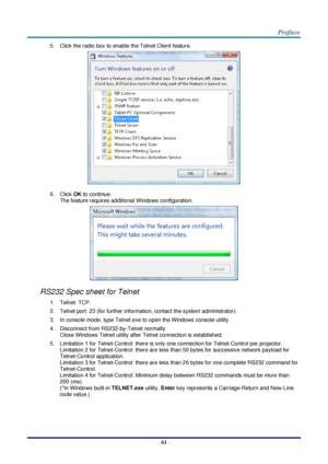 Page 68 
– 61 – 
5. Click the radio box to enable the Telnet Client feature. 
 
6. Click OK to continue. 
The feature requires additional Windows configuration. 
 
RS232 Spec sheet for Telnet 
1. Telnet: TCP. 
2. Telnet port: 23 (for further information, contact the system administrator). 
3. In console mode, type Telnet.exe to open the Windows console utility. 
4. Disconnect from RS232-by-Telnet normally: 
Close Windows Telnet utility after Telnet connection is established. 
5. Limitation 1 for Telnet-Control:...