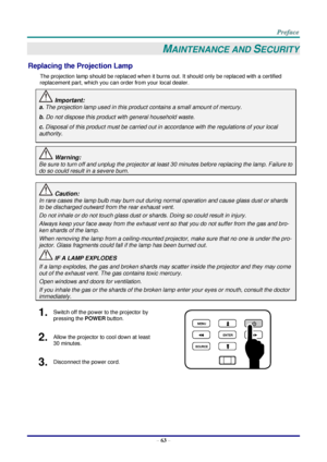 Page 70 
– 63 – 
MAINTENANCE AND SECURITY 
Replacing the Projection Lamp 
The projection lamp should be replaced when it burns out. It should only be replaced with a certified 
replacement part, which you can order from your local dealer.  
 Important: 
a. The projection lamp used in this product contains a small amount of mercury. 
b. Do not dispose this product with general household waste. 
c. Disposal of this product must be carried out in accordance with the regulations of your local  
authority....