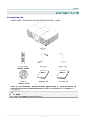 Page 8 
— 1 — 
GETTING STARTED 
Packing Checklist 
Carefully unpack the projector and check that the following items are included:  
 
Projector  
   
Remote Control  
(Batteries Included) 
VGA Cable Power Cord 
   
CD-ROM 
(This Users Manual) 
Warranty Card Quick Start Card 
 
Contact your dealer immediately if any items are missing, appear damaged, or if the unit does not work. It is 
recommend that you keep the original packing material should you ever need to return the equipment for 
warranty service....