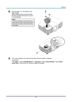 Page 72 
– 65 – 
8.  Reverse steps 1 to 7 to install the new 
lamp module.  
While installing, align the lamp module 
with the connector and ensure it is level 
to avoid damage. 
Note:  
The lamp module must sit securely in 
place and the lamp connector must be 
connected properly before tightening 
the screws. 
 
 
9.  Turn on the projector and reset the lamp after the lamp module is replaced. 
Lamp Reset: 
Press Menu > Select SYSTEM SETUP >> Advanced > Select Lamp Settings > Select Reset 
Lamp Timer > Press...