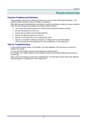 Page 78 
– 71 – 
TROUBLESHOOTING 
Common Problems and Solutions 
These guidelines provide tips to deal with problems you may encounter while using the projector. If the 
problem remains unsolved, contact your dealer for assistance. 
Often after time spent troubleshooting, the problem is traced to something as simple as a loose connection. 
Check the following before proceeding to the problem-specific solutions. 
 Use some other electrical device to confirm that the electrical outlet is working. 
 Ensure the...