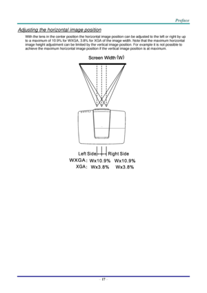 Page 24 
– 17 – 
Adjusting the horizontal image position 
With the lens in the center position the horizontal image position can be adjusted to the left or right by up 
to a maximum of 10.9% for WXGA, 3.8% for XGA of the image width. Note that the maximum horizontal 
image height adjustment can be limited by the vertical image position. For example it is not possible to 
achieve the maximum horizontal image position if the vertical image position is at maximum. 
   