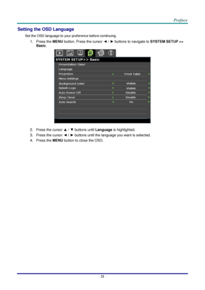 Page 28 
– 21 – 
Setting the OSD Language 
Set the OSD language to your preference before continuing. 
1. Press the MENU button. Press the cursor ◄ / ► buttons to navigate to SYSTEM SETUP >> 
Basic. 
 
2. Press the cursor ▲ / ▼ buttons until Language is highlighted. 
3. Press the cursor ◄ / ► buttons until the language you want is selected. 
4. Press the MENU button to close the OSD.  