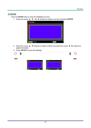 Page 38 
– 31 – 
4 Corner 
Press the ENTER button to enter the 4 Corner sub menu. 
1. Press the cursor ▲ / ▼ / ◄ / ► buttons to select a corner and press ENTER. 
 
2. Press the cursor ▲ / ▼ buttons to adjust vertical and press the cursor ◄ / ► buttons to 
adjust horizontal. 
3. Press ENTER to save the settings. 
    