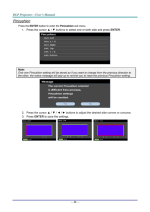 Page 39— 32 — 
Pincushion 
Press the ENTER button to enter the Pincushion sub menu. 
1. Press the cursor ▲ / ▼ buttons to select one or both side and press ENTER. 
 
Note: 
Only one Pincushion setting will be stored so if you want to change from the previous direction to 
the other, the notice message will pop-up to remind you to reset the previous Pincushion setting. 
 
2. Press the cursor ▲ / ▼ / ◄ / ► buttons to adjust the desired side convex or concave. 
3. Press ENTER to save the settings. 
      