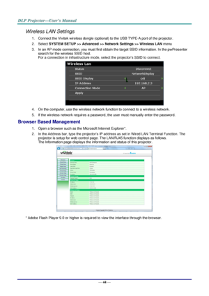 Page 51— 44 — 
Wireless LAN Settings 
1. Connect the Vivitek wireless dongle (optional) to the USB TYPE-A port of the projector. 
2. Select SYSTEM SETUP >> Advanced >> Network Settings >> Wireless LAN menu 
3. In an AP mode connection, you must first obtain the target SSID information. In the pwPresenter 
search for the wireless SSID host. 
For a connection in infrastructure mode, select the projector’s SSID to connect. 
 
4. On the computer, use the wireless network function to connect to a wireless network....