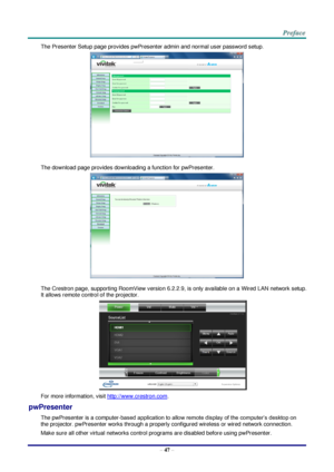 Page 54 
– 47 – 
The Presenter Setup page provides pwPresenter admin and normal user password setup. 
 
The download page provides downloading a function for pwPresenter. 
 
The Crestron page, supporting RoomView version 6.2.2.9, is only available on a Wired LAN network setup. 
It allows remote control of the projector. 
 
For more information, visit http://www.crestron.com. 
pwPresenter 
The pwPresenter is a computer-based application to allow remote display of the computer’s desktop on 
the projector....