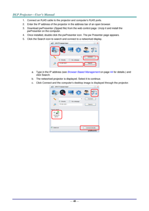 Page 55— 48 — 
1. Connect an RJ45 cable to the projector and computer’s RJ45 ports. 
2. Enter the IP address of the projector in the address bar of an open browser. 
3. Download pwPresenter (Zipped file) from the web control page. Unzip it and install the 
pwPresenter on the computer.  
4. Once installed, double click the pwPresenter icon. The pw Presenter page appears. 
5. Click the Search icon to search and connect to a networked display. 
 
a. Type in the IP address (see Browser Based Management on page 44...