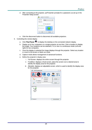 Page 56 
– 49 – 
d. After connecting to the projector, pwPresenter prompts for a password, as set up in the 
Presenter Setup screen. 
 
e. Click the disconnect button to disconnect all available projectors. 
6. Controlling the remote display 
a. Click Play/Pause  to display the desktop on the connected network display. 
b. Display up to four computers on a single projector at one time. Click a location to display 
the image. Four locations can be selected (1-4) or two in a continuous mode (Left and 
right) for...