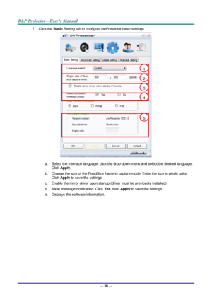 Page 57— 50 — 
7. Click the Basic Setting tab to configure pwPresenter basic settings. 
 
a. Select the interface language: click the drop-down menu and select the desired language. 
Click Apply. 
b. Change the size of the FixedSize frame in capture mode. Enter the size in pixels units. 
Click Apply to save the settings. 
c. Enable the mirror driver upon startup (driver must be previously installed).  
d. Allow message notification. Click Yes, then Apply to save the settings. 
e. Displays the software...