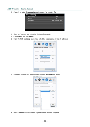 Page 61— 54 — 
3. Press ▼ to select Broadcasting and press ◄ / ► to select On. 
 
4. Open pwPresenter and select the Multicast Setting tab. 
5. Click Search and click Apply. 
6. From the Multi-cast drop-down menu select the broadcasting device (IP address).  
 
7. Select the channel as it is setup in the projector Broadcasting menu. 
 
8. Press Connect to broadcast the captured screen from the computer.  