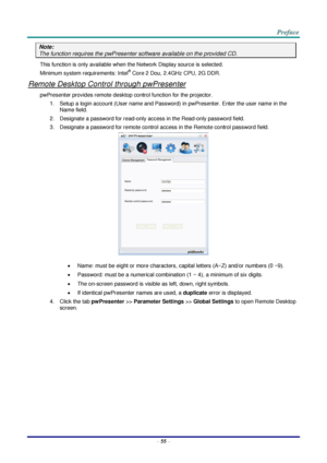 Page 62 
– 55 – 
Note: 
The function requires the pwPresenter software available on the provided CD. 
This function is only available when the Network Display source is selected. 
Minimum system requirements: Intel® Core 2 Dou, 2.4GHz CPU, 2G DDR. 
Remote Desktop Control through pwPresenter 
pwPresenter provides remote desktop control function for the projector. 
1. Setup a login account (User name and Password) in pwPresenter. Enter the user name in the 
Name field. 
2. Designate a password for read-only...