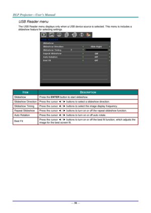 Page 65— 58 — 
USB Reader menu 
The USB Reader menu displays only when a USB device source is selected. This menu is includes a 
slideshow feature for selecting settings. 
 
ITEM DESCRIPTION 
Slideshow Press the ENTER button to start slideshow. 
Slideshow Direction Press the cursor ◄ / ► buttons to select a slideshow direction. 
Slideshow Timing Press the cursor ◄ / ► buttons to select the image display frequency. 
Repeat Slideshow Press the cursor ◄ / ► buttons to turn on or off the repeat slideshow function....