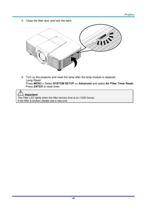 Page 76 
– 69 – 
5. Close the filter door and lock the latch. 
 
6. Turn on the projector and reset the lamp after the lamp module is replaced. 
Lamp Reset: 
Press MENU > Select SYSTEM SETUP >> Advanced and select Air Filter Timer Reset.  
Press ENTER to reset timer. 
 Important:  
The Filter LED lights when the filter service time is on (1000 hours). 
If the filter is broken, please use a new one.    