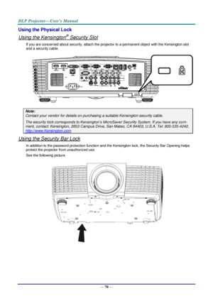 Page 77— 70 — 
Using the Physical Lock 
Using the Kensington® Security Slot 
If you are concerned about security, attach the projector to a permanent object with the Kensington slot 
and a security cable. 
 
Note: 
Contact your vendor for details on purchasing a suitable Kensington security cable. 
The security lock corresponds to Kensington’s MicroSaver Security System. If you have any com-
ment, contact: Kensington, 2853 Campus Drive, San Mateo, CA 94403, U.S.A. Tel: 800-535-4242, 
http://www.Kensington.com....