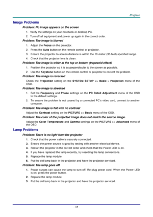 Page 80 
– 73 – 
Image Problems 
Problem: No image appears on the screen 
1. Verify the settings on your notebook or desktop PC. 
2. Turn off all equipment and power up again in the correct order. 
Problem: The image is blurred  
1.  Adjust the Focus on the projector.  
2.  Press the Auto button on the remote control or projector. 
3.  Ensure the projector-to-screen distance is within the 10-meter (33-feet) specified range. 
4.  Check that the projector lens is clean. 
Problem: The image is wider at the top or...