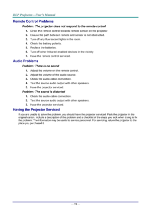 Page 81— 74 — 
Remote Control Problems 
Problem: The projector does not respond to the remote control  
1. Direct the remote control towards remote sensor on the projector.  
2. Ensure the path between remote and sensor is not obstructed. 
3. Turn off any fluorescent lights in the room. 
4. Check the battery polarity. 
5. Replace the batteries. 
6. Turn off other Infrared-enabled devices in the vicinity. 
7. Have the remote control serviced. 
Audio Problems 
Problem: There is no sound 
1. Adjust the volume on...
