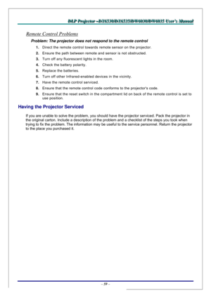 Page 66D D
D
L L
L
P P
P
   
 
P P
P
r r
r
o o
o
j j
j
e e
e
c c
c
t t
t
o o
o
r r
r
   
 
– –
–
D D
D
X X
X
6 6
6
5 5
5
3 3
3
0 0
0
/ /
/
D D
D
X X
X
6 6
6
5 5
5
3 3
3
5 5
5
/ /
/
D D
D
W W
W
6 6
6
0 0
0
3 33
0 0
0
/ /
/
D D
D
W W
W
6 6
6
0 0
0
3 3
3
5 5
5
   
 
U U
U
s s
s
e e
e
r r
r
’ ’
’
s s
s
   
 
M M
M
a a
a
n n
n
u u
u
a a
a
l l
l
   
 
– 59 – 
Remote Control Problems 
Problem: The projector does not respond to the remote control  
1. Direct the remote control towards remote sensor on the projector....