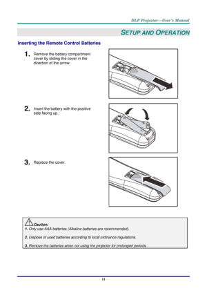 Page 20– 11 – 
SETUP AND OPERATION 
Inserting the Remote Control Batteries  
1.  Remove the battery compartment 
cover by sliding the cover in the 
direction of the arrow. 
 
2.  Insert the battery with the positive 
side facing up. 
 
3.  Replace the cover. 
 
 
Caution: 
1. Only use AAA batteries (Alkaline batteries are recommended). 
 
2. Dispose of used batteries according to local ordinance regulations.  
 
3. Remove the batteries when not using the projector for prolonged periods. 
       ！  