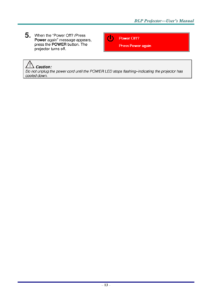 Page 22– 13 – 
5.  When the “Power Off? /Press 
Power again” message appears, 
press the POWER button. The 
projector turns off.  
 Caution: 
Do not unplug the power cord until the POWER LED stops flashing–indicating the projector has 
cooled down. 
 
 ！  